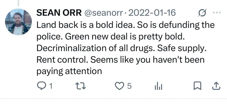 Sean Orr posted on Jan 16, 2022: Land back is a bold idea. So is defunding the police. Green new deal is pretty bold. Decriminalization of all drugs. Safe supply. Rent control. Seems like you haven't been paying attention