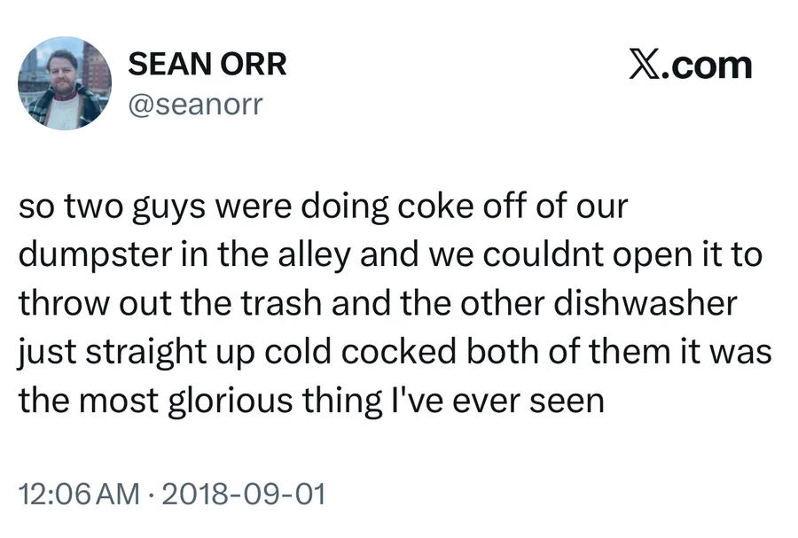 Sean Orr posted on Sep 1, 2018: so two guys were doing coke off of our dumpster in the alley and we couldnt open it to throw out the trash and the other dishwasher just straight up cold cocked both of them it was the most glorious thing I've ever seen