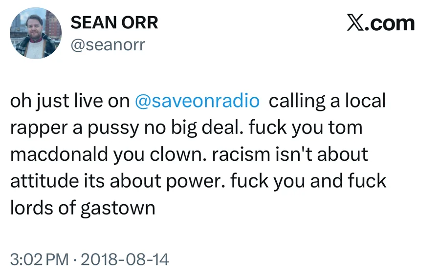 Sean Orr posted on Aug 14, 2018: oh just live on @saveonradio calling a local rapper a pussy no big deal. fuck you tom macdonald you clown. racism isn't about attitude its about power. fuck you and fuck lords of gastown