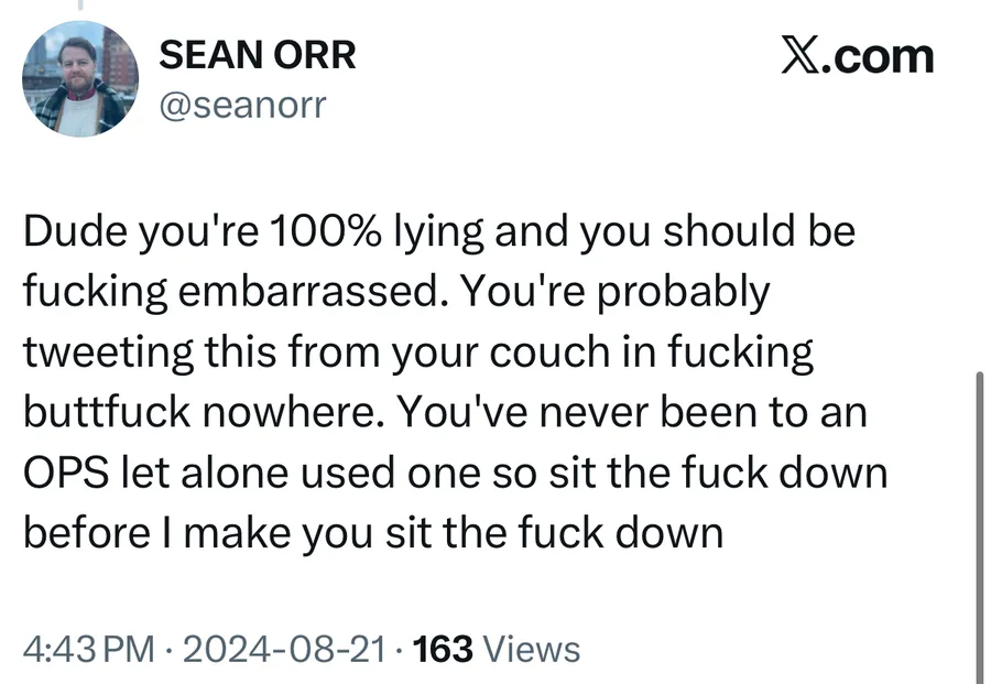 Sean Orr posted on Aug 21, 2024: Dude you're 100% lying and you should be fucking embarrassed. You're probably tweeting this from your couch in fucking buttfuck nowhere. You've never been to an OPS let alone used one so sit the fuck down before I make you sit the fuck down