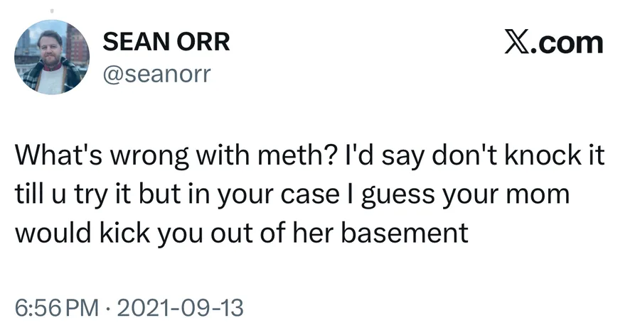 Sean Orr posted on Sep 13, 2021: What's wrong with meth? I'd say don't knock it till u try it but in your case I guess your mom would kick you out of her basement